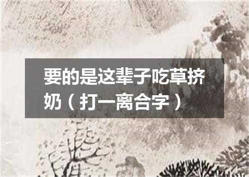 要的是这辈子吃草挤奶（打一离合字）