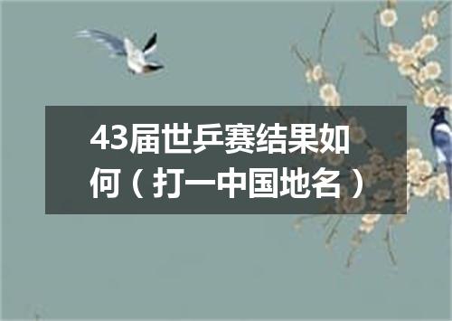 43届世乒赛结果如何（打一中国地名）