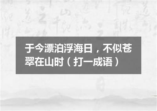 于今漂泊浮海日，不似苍翠在山时（打一成语）