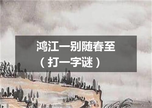 鸿江一别随春至（打一字谜）