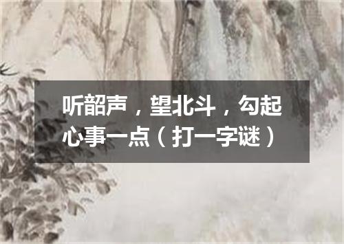 听韶声，望北斗，勾起心事一点（打一字谜）