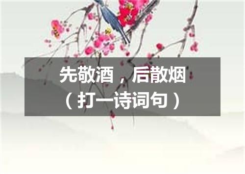 先敬酒，后散烟（打一诗词句）