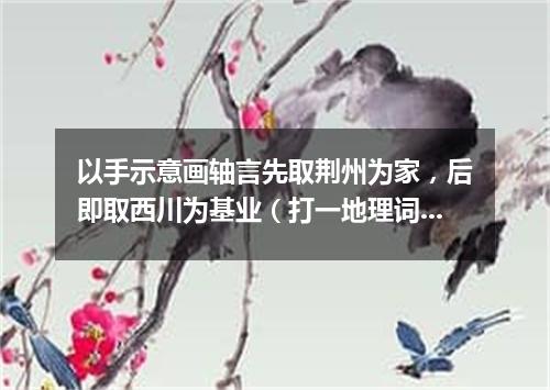 以手示意画轴言先取荆州为家，后即取西川为基业（打一地理词语）