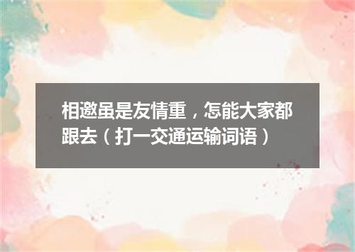 相邀虽是友情重，怎能大家都跟去（打一交通运输词语）