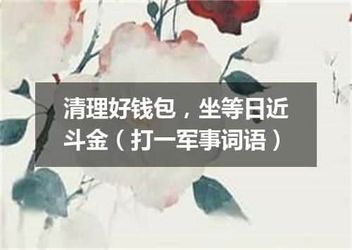 清理好钱包，坐等日近斗金（打一军事词语）