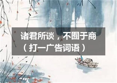 诸君所谈，不囿于商（打一广告词语）