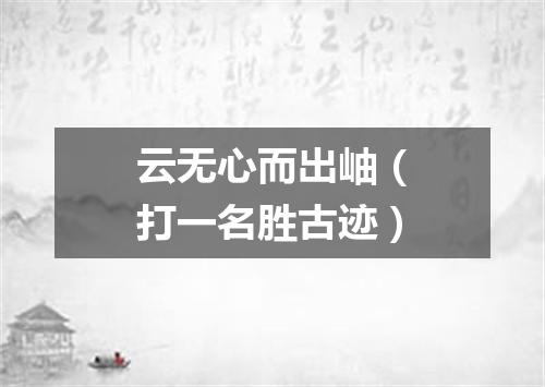 云无心而出岫（打一名胜古迹）