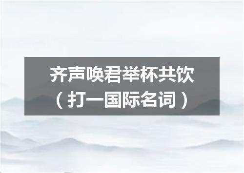 齐声唤君举杯共饮（打一国际名词）