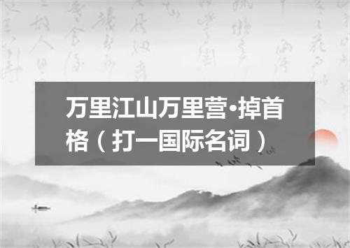 万里江山万里营·掉首格（打一国际名词）