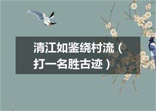 清江如鉴绕村流（打一名胜古迹）