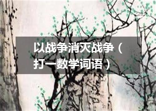 以战争消灭战争（打一数学词语）