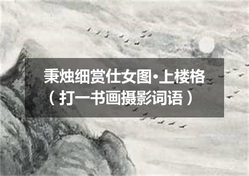 秉烛细赏仕女图·上楼格（打一书画摄影词语）