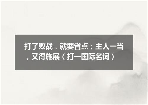 打了败战，就要省点；主人一当，又得施展（打一国际名词）