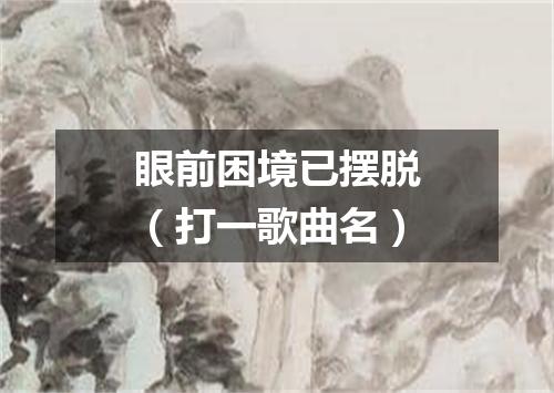 眼前困境已摆脱（打一歌曲名）