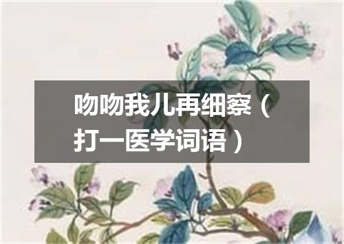 吻吻我儿再细察（打一医学词语）