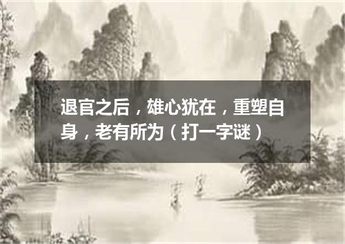 退官之后，雄心犹在，重塑自身，老有所为（打一字谜）