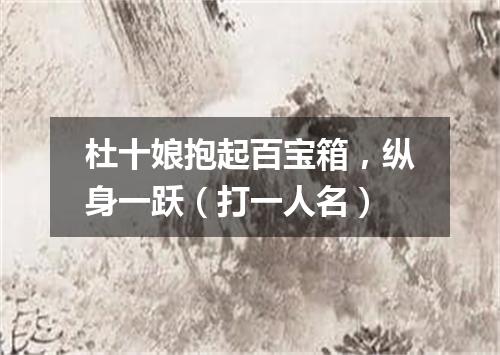 杜十娘抱起百宝箱，纵身一跃（打一人名）