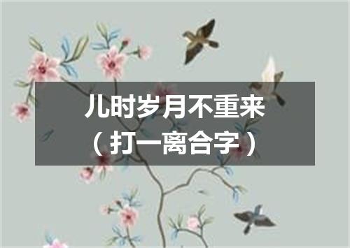 儿时岁月不重来（打一离合字）