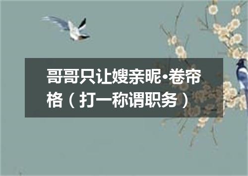 哥哥只让嫂亲昵·卷帘格（打一称谓职务）