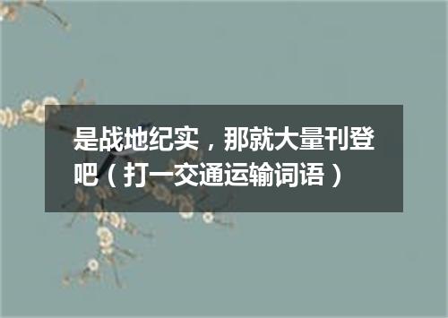 是战地纪实，那就大量刊登吧（打一交通运输词语）