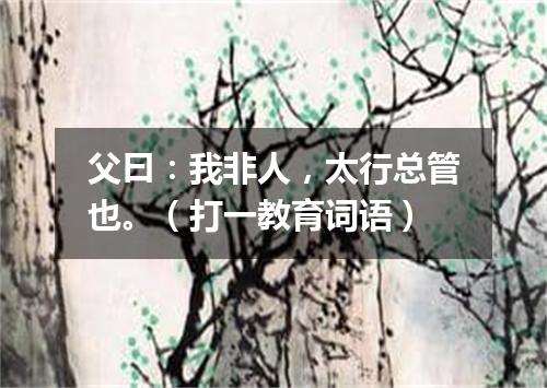 父曰：我非人，太行总管也。（打一教育词语）