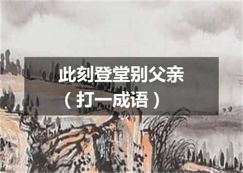 此刻登堂别父亲（打一成语）