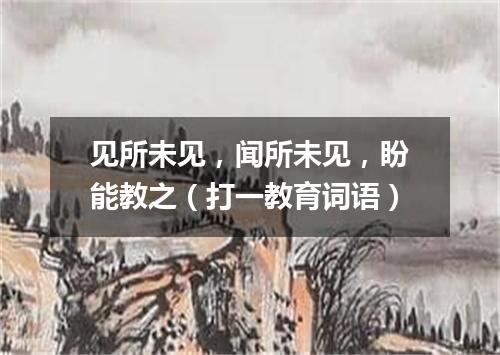 见所未见，闻所未见，盼能教之（打一教育词语）