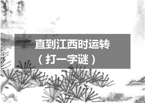 直到江西时运转（打一字谜）