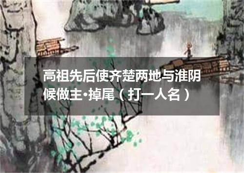 高祖先后使齐楚两地与淮阴候做主·掉尾（打一人名）