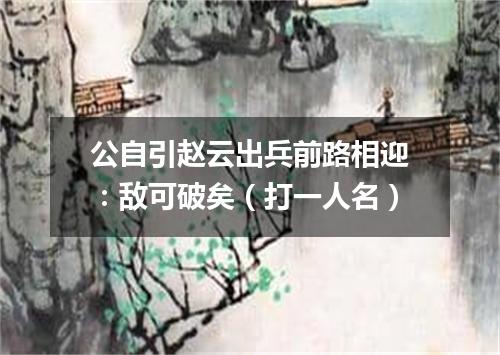 公自引赵云出兵前路相迎：敌可破矣（打一人名）