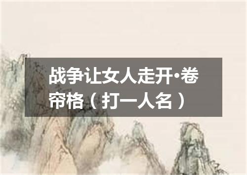 战争让女人走开·卷帘格（打一人名）