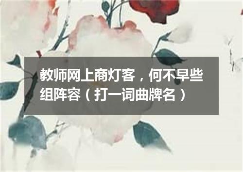 教师网上商灯客，何不早些组阵容（打一词曲牌名）