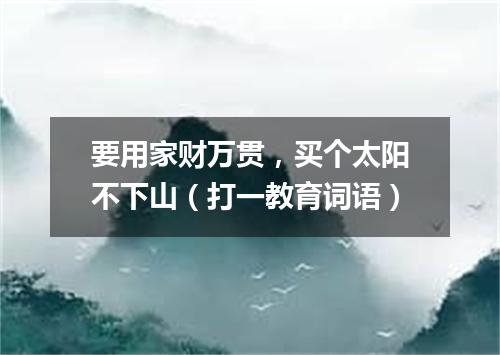 要用家财万贯，买个太阳不下山（打一教育词语）