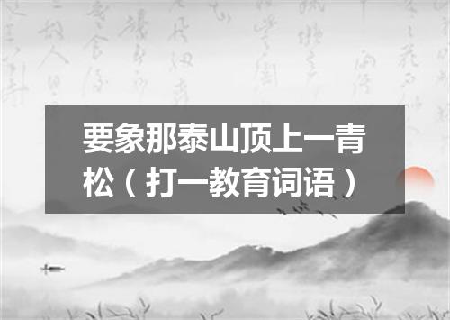 要象那泰山顶上一青松（打一教育词语）