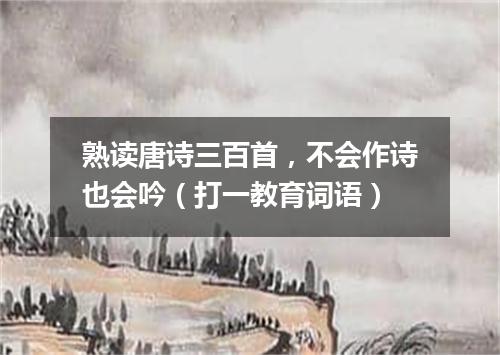 熟读唐诗三百首，不会作诗也会吟（打一教育词语）