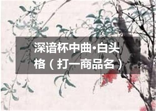 深谙杯中曲·白头格（打一商品名）