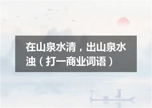 在山泉水清，出山泉水浊（打一商业词语）