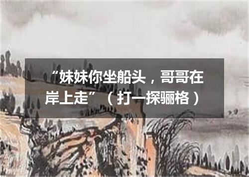 “妹妹你坐船头，哥哥在岸上走”（打一探骊格）