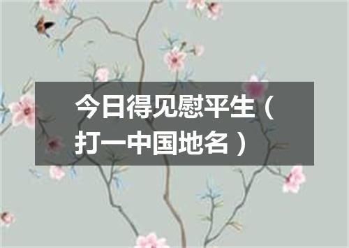 今日得见慰平生（打一中国地名）