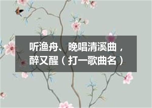 听渔舟、晚唱清溪曲，醉又醒（打一歌曲名）