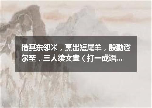 借其东邻米，烹出短尾羊，殷勤邀尔至，三人续文章（打一成语）