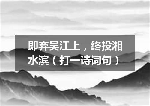 即弃吴江上，终投湘水滨（打一诗词句）