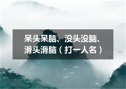 呆头呆脑、没头没脑、滑头滑脑（打一人名）