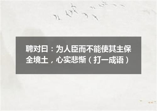 聘对曰：为人臣而不能使其主保全境土，心实悲惭（打一成语）