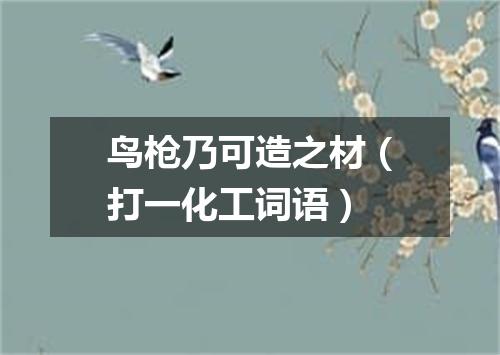 鸟枪乃可造之材（打一化工词语）