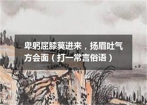 卑躬屈膝莫进来，扬眉吐气方会面（打一常言俗语）