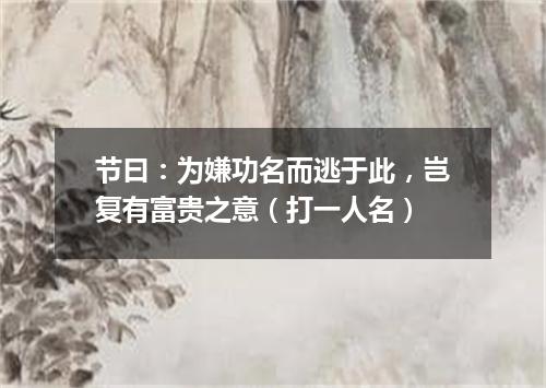 节曰：为嫌功名而逃于此，岂复有富贵之意（打一人名）