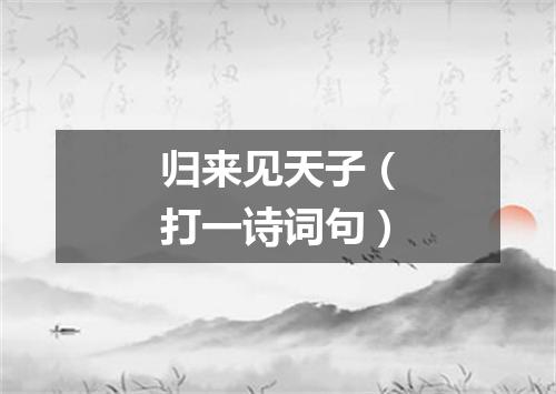 归来见天子（打一诗词句）