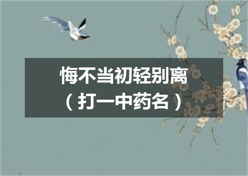 悔不当初轻别离（打一中药名）