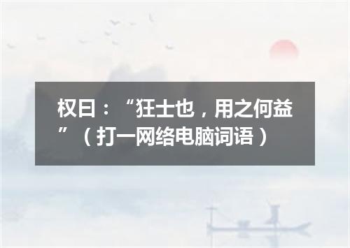 权曰：“狂士也，用之何益”（打一网络电脑词语）